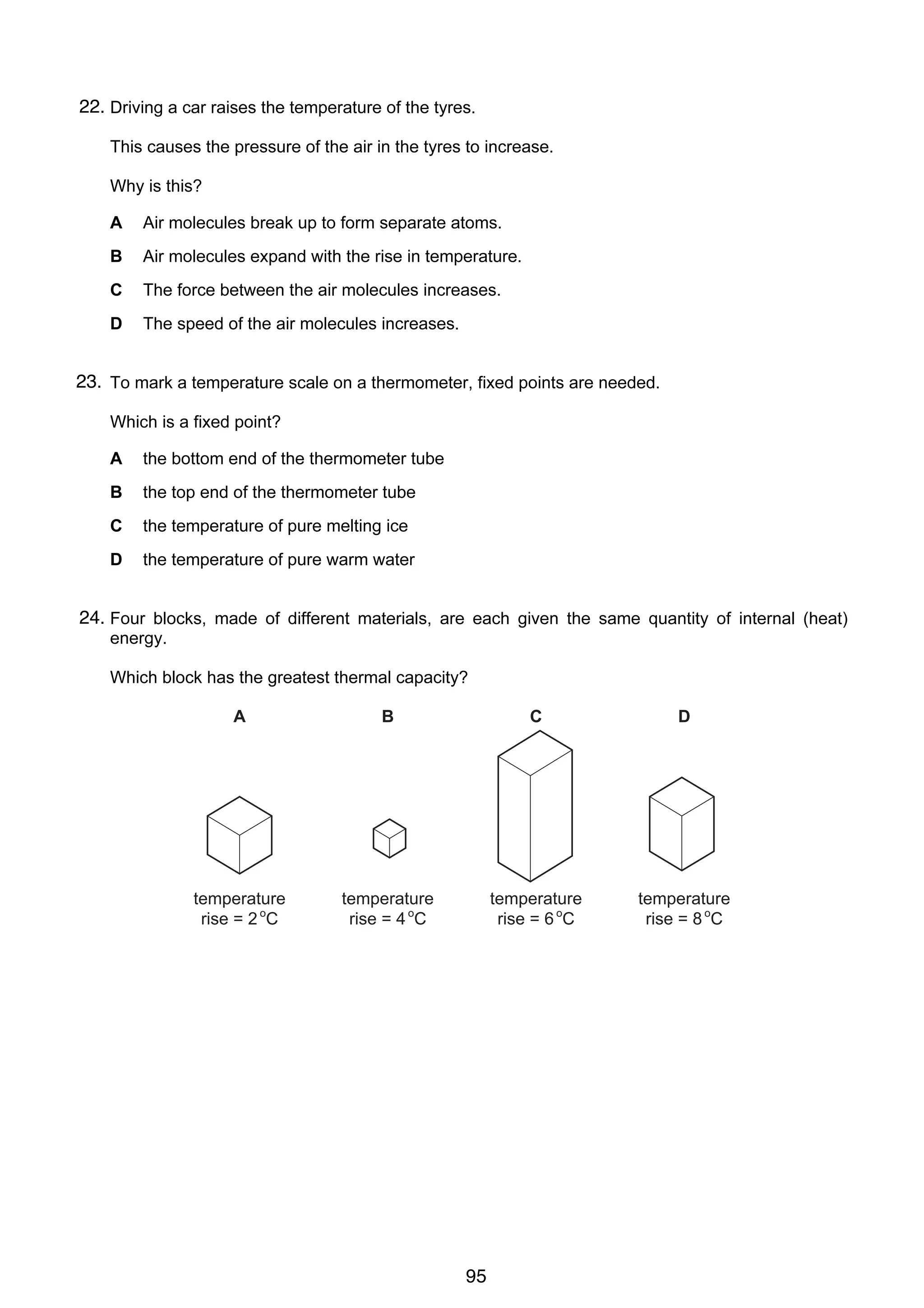 6

22.
14 Driving a car raises the temperature of the tyres.
This causes the pressure of the air in the tyres to increase.
Why is this?
A

Air molecules break up to form separate atoms.

B

Air molecules expand with the rise in temperature.

C

The force between the air molecules increases.

D

The speed of the air molecules increases.

23. To mark a temperature scale on a thermometer, fixed points are needed.
15
Which is a fixed point?
A

the bottom end of the thermometer tube

B

the top end of the thermometer tube

C

the temperature of pure melting ice

D

the temperature of pure warm water

24.
16 Four blocks, made of different materials, are each given the same quantity of internal (heat)
energy.
Which block has the greatest thermal capacity?
A

C

D

temperature
rise = 2 oC

© UCLES 2006

B

temperature
rise = 4 oC

temperature
rise = 6 oC

temperature
rise = 8 oC

0625/01/M/J/06

95

 