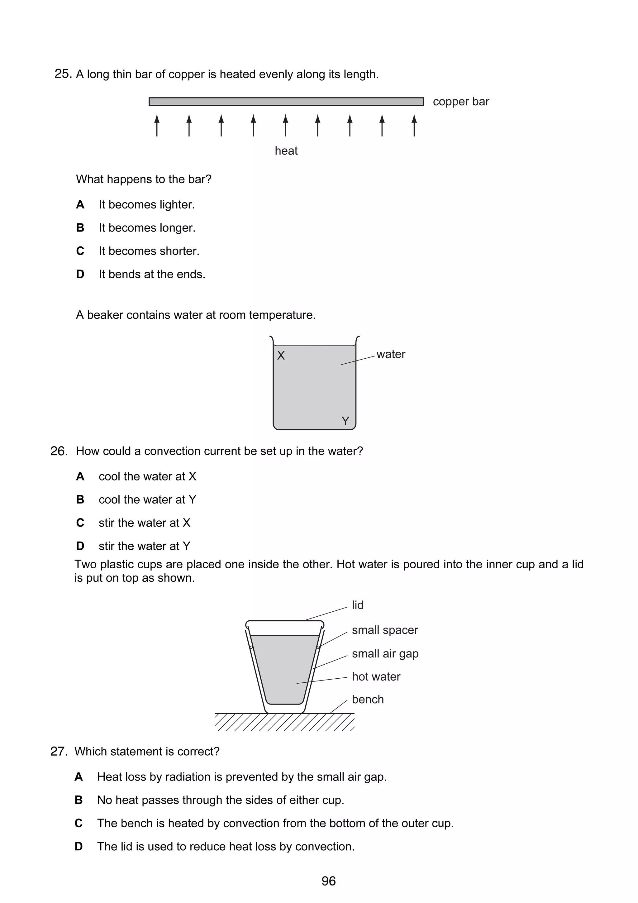 7

25.
17 A long thin bar of copper is heated evenly along its length.
copper bar

heat
What happens to the bar?
A

It becomes lighter.

B

It becomes longer.

C

It becomes shorter.

D

It bends at the ends.

18 A beaker contains water at room temperature.
water

X

Y

26. How could a convection current be set up in the water?
A

cool the water at X

B

cool the water at Y

C

stir the water at X

D

stir the water at Y

8
19 Two plastic cups are placed one inside the other. Hot water is poured into the inner cup and a lid
is put on top as shown.
lid
small spacer
small air gap
hot water
bench

27. Which statement is correct?
A

Heat loss by radiation is prevented by the small air gap.

B

No heat passes through the sides of either cup.

C

The bench is heated by convection from the bottom of the outer cup.

D

The lid is used to reduce heat loss by convection.

© UCLES 2006

0625/01/M/J/06

96
20 Which is the best description of the speed of a water wave?

[Turn over

 