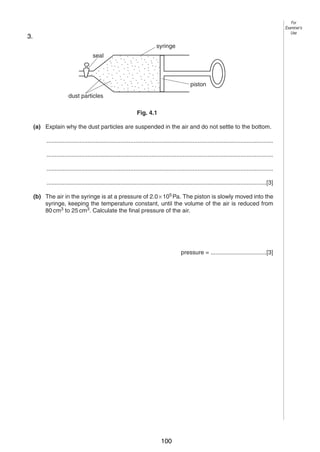 [4]
4

Fig. 4.1 shows a sealed glass syringe that contains air and many very tiny suspended dust
5
particles.
3. (b) Another box of weight 1500 N is raised vertically by 3.0 m.
(i)

syringe
Calculate the work done on the box.
seal

piston
work done = ..................................

dust particles
(ii)

For
Examiner’s
Use

The crane takes 2.5 s to raise this box 3.0 m. Calculate the power output of the
Fig. 4.1
crane.

(a) Explain why the dust particles are suspended in the air and do not settle to the bottom.
..........................................................................................................................................
..........................................................................................................................................
power = ..................................
[4]
..........................................................................................................................................
4

......................................................................................................................................[3]
Fig. 4.1 shows a sealed glass syringe that contains air and many very tiny suspended dust
particles.
(b) The air in the syringe is at a pressure of 2.0 × 105 Pa. The piston is slowly moved into the
syringe, keeping the temperature constant, until the volume of the air is reduced from
syringe
80 cm3 to 25 cm3. Calculate the final pressure of the air.
seal

piston
pressure = ..................................[3]

dust particles
0625/3/M/J/03

Fig. 4.1

[Turn over

(a) Explain why the dust particles are suspended in the air and do not settle to the bottom.
..........................................................................................................................................
..........................................................................................................................................
..........................................................................................................................................
......................................................................................................................................[3]
(b) The air in the syringe is at a pressure of 2.0 × 105 Pa. The piston is slowly moved into the
syringe, keeping the temperature constant, until the volume of the air is reduced from
80 cm3 to 25 cm3. Calculate the final pressure of the air.

pressure = ..................................[3]
0625/3/M/J/03

100

[Turn over

 