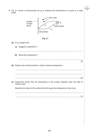 6
54. Fig. 5.1 shows a thermocouple set up to measure the temperature at a point on a solar
panel.
Sun's rays
surface
of solar
panel

Z
X

cold junction
Y

hot junction

Fig. 5.1
(a) X is a copper wire.
(i)

Suggest a material for Y.
...................................................................................................................................

(ii)

Name the component Z.
...................................................................................................................................
[2]

(b) Explain how a thermocouple is used to measure temperature.
..........................................................................................................................................
..........................................................................................................................................
......................................................................................................................................[3]
(c) Experiment shows that the temperature of the surface depends upon the type of
surface used.
Describe the nature of the surface that will cause the temperature to rise most.
..........................................................................................................................................
......................................................................................................................................[1]

0625/3/M/J/03

101

For
Examiner’s
Use

 