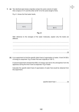 6

5. (a) Two identical open boxes originally contain the same volume of water.
4
One is kept at 15 °C and the other at 85 °C for the same length of time.
Fig. 4.1 shows the final water levels.

15 °C

85 °C
Fig. 4.1

With reference to the energies of the water molecules, explain why the levels are
different.
..........................................................................................................................................
..........................................................................................................................................
..........................................................................................................................................
......................................................................................................................................[3]
(b) In an experiment to find the specific latent heat of vaporisation of water, it took 34 500 J
of energy to evaporate 15 g of water that was originally at 100 °C.
A second experiment showed that 600 J of energy was lost to the atmosphere from the
apparatus during the time it took to evaporate 15 g of water.
Calculate the specific latent heat of vaporisation of water that would be obtained from
this experiment.

specific latent heat = …………………[3]

© UCLES 2004

0625/03 M/J/04

102

For
Examiner’s
Use

 