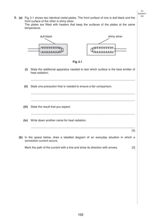 7
56. (a) Fig. 5.1 shows two identical metal plates. The front surface of one is dull black and the
front surface of the other is shiny silver.
The plates are fitted with heaters that keep the surfaces of the plates at the same
temperature.
dull black

For
Examiner’s
Use

shiny silver

Fig. 5.1
(i)

State the additional apparatus needed to test which surface is the best emitter of
heat radiation.
...................................................................................................................................

(ii)

State one precaution that is needed to ensure a fair comparison.
...................................................................................................................................
...................................................................................................................................

(iii)

State the result that you expect.
...................................................................................................................................

(iv)

Write down another name for heat radiation.
...................................................................................................................................
[4]

(b) In the space below, draw a labelled diagram of an everyday situation in which a
convection current occurs.
Mark the path of the current with a line and show its direction with arrows.

© UCLES 2004

0625/03 M/J/04

103

[3]

[Turn over

 