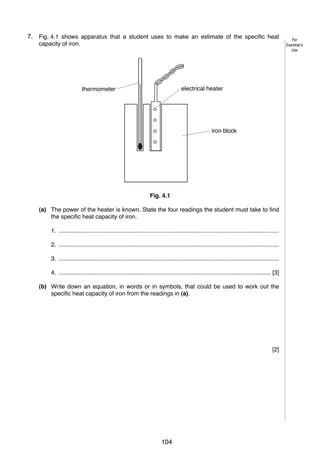 6

7.
4

Fig. 4.1 shows apparatus that a student uses to make an estimate of the specific heat
capacity of iron.

electrical heater

thermometer

iron block

Fig. 4.1
(a) The power of the heater is known. State the four readings the student must take to find
the specific heat capacity of iron.
1. ......................................................................................................................................
2. ......................................................................................................................................
3. ......................................................................................................................................
4. ................................................................................................................................. [3]
(b) Write down an equation, in words or in symbols, that could be used to work out the
specific heat capacity of iron from the readings in (a).

[2]

© UCLES 2005

0625/03/M/J/05

104

For
Examiner’s
Use

 