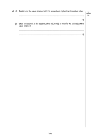 7
(c) (i)

Explain why the value obtained with this apparatus is higher than the actual value.
...................................................................................................................................
.............................................................................................................................. [1]

(ii)

State one addition to the apparatus that would help to improve the accuracy of the
value obtained.
...................................................................................................................................
.............................................................................................................................. [1]

© UCLES 2005

0625/03/M/J/05

105

[Turn over

For
Examiner’s
Use

 