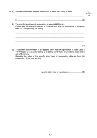 5
4 9. (a) State two differences between evaporation of water and boiling of water.
1. ......................................................................................................................................
2. ..................................................................................................................................[2]
(b) The specific latent heat of vaporisation of water is 2260 kJ / kg.
Explain why this energy is needed to boil water and why the temperature of the water
does not change during the boiling.
..........................................................................................................................................
..........................................................................................................................................
..........................................................................................................................................
......................................................................................................................................[3]
(c) A laboratory determination of the specific latent heat of vaporisation of water uses a
120 W heater to keep water boiling at its boiling point. Water is turned into steam at the
rate of 0.050 g / s.
Calculate the value of the specific latent heat of vaporisation obtained from this
experiment. Show your working.

specific latent heat of vaporisation = ........................[3]

© UCLES 2006

0625/03/M/J/06

107

[Turn over

For
Examiner’s
Use

 