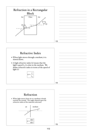 Refraction in a Rectangular
Block
Air

Glass

Air

r
i
r
i

13

Refractive Index
• When light moves through a medium, it is
slowed down.

• A high refractive index (n) means that the

light’s speed (vm) is slow in the medium. We
deﬁne refractive index in terms of the speed of
light (c)

n=

c
vm
14

Refraction
•

When light moves from air to a medium it bends
towards the normal. The angles depend upon the
refractive index of the material concerned.
air

medium
r

i

n=

sin i
sin r

15
113

 