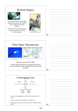 Keyhole Surgery

A camera and remote-controlled
surgical instruments are inserted
into a small incision in the
patient.
There is less risk of infection and
a quicker recovery time than
invasive surgery.

22

Fibre Optic Transmission

Signals are sent as pulses of light.
Cheaper signal production, less signal boosting, more
secure transmission, higher bandwidth (more information
possible).

23

Converging Lens
focus

focus

focal
length

focal
length

•

A convex (converging) lens is wider in the middle than at the
edges.

•

Convex lenses have a principal focus on either side.

•

The distance between the lens and the focus is called the “focal
length”

116

24

 