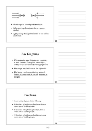 • Parallel light is converged to the focus.
• Light entering through the focus emerges
parallel.

• Light passing through the centre of the lens is
unaﬀected.

25

Ray Diagrams
• When drawing a ray diagram, we construct
at least two rays from point on an object,
and try to use the rules of converging lenses.

• The image is formed where the rays cross.
• The Image can be magniﬁed or reduced,
further or closer, real or virtual, inverted or
upright.

26

Problems
•

Construct ray diagrams for the following:

•

A) An object of height 2cm placed 10cm from a
convex lens of focal length 3cm.

•

B) An object of height 2cm placed 5cm from a
convex lens of focal length 3cm.

•

C) An object of height 2cm placed 2.5cm from a
convex lens of focal length 3cm.

27
117

 