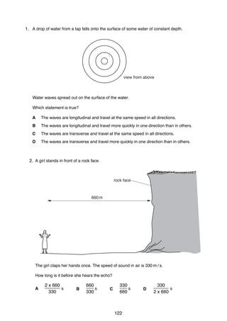 heat

heat

9

19 The diagrams show part of a water-heating system which is working by convection.
20 A drop of water from a tap falls onto the surface of some water of constant depth.
1.
Which diagram shows the most likely flow of water in the system?
A

B

hot
water
tank

hot
water
tank
view from above

boiler

heat
Water waves spread out on the surface of the water.
Which statement is true?
C
A
B
C
D

boiler

heat

D

The waves are longitudinal and travel at the same speed in all directions.
hot
hot
water are longitudinal and travel more quickly in one direction than in others.
water
The waves
tank
tank
The waves are transverse and travel at the same speed in all directions.
The waves are transverseboilertravel more quickly in one direction thanboiler
and
in others.

heat
25 A girl stands in front of a rock face.
2.

12

heat
[Turn over

0625/1/M/J/02

20 A drop of water from a tap falls onto the surface of some water of constant depth.
rock face

660 m

view from above

Water waves spread out on the surface of the water.
Which statement is true?
A

The waves are longitudinal and travel at the same speed in all directions.

B The girl claps her hands once. The speed of quickly in air is directions.
The waves are longitudinal and travel more sound in one 330 m / than in others.
C How long is it before she hears the echo? same speed in all directions.
The waves are transverse and travel at the
D

The waves are transverse and travel more quickly in one direction than in others.
2 x 660
660
330
330
______ s
___ s
___ s
______ s
A
B
C
D

330

330

660

0625/1/M/J/02

2 x 660

26 Which diagram best shows the pattern of field lines around a bar magnet?

122

[Turn over

 