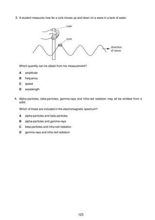 10

3.
21 A student measures how far a cork moves up and down on a wave in a tank of water.
ruler

cork
direction
of wave

Which quantity can he obtain from his measurement?
A

amplitude

B

frequency

C

speed

D

wavelength

4.
22 Alpha-particles, beta-particles, gamma-rays and infra-red radiation may all be emitted from a
solid.
Which of these are included in the electromagnetic spectrum?
A

alpha-particles and beta-particles

B

alpha-particles and gamma-rays

C

beta-particles and infra-red radiation

D

gamma-rays and infra-red radiation

0625/1/M/J/02

123

 