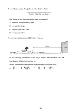 11
248. A sound wave passes through the air, in the direction shown.
→
direction of travel of sound wave

How does a particle of air move as the sound wave passes?
A
B

moves left and right

C

moves up and stays there

D

•→

moves to the right and stays there

moves up and down

←•→
↑
•
↑
•
↓

9.
25 A boy is stranded on an island 500 m from the shore.

500 m

cliffs

island

He shouts for help, but all he can hear in reply is the echo of his shout from some cliffs.
Sound travels at 340 m / s through the air.
What is the time interval between the boy shouting and hearing the echo?
A

500
s
340

B

2 × 500
s
340

C

340
s
500

0625/01/M/J/03

126

D

2 × 340
s
500

[Turn over

 