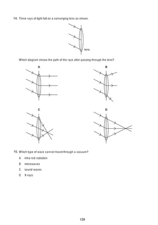 12

14.
24 Thre e rays of light fall on a converging lens as shown.

lens
Which diagram shows the path of the rays after passing through the lens?

A

B

C

D

15.
25 Which type of wave c a n n ot travel through a vacuum?
A

infra-red radiation

B

microwaves

C

sound waves

D

X-rays

U C L E S 2004

0625/01/M/J/04

129

 