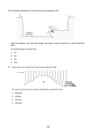 9
19 The diagram shows a block of ice placed in a warm room.
13
At which point is the temperature the lo w e st?
16.
26 An engineer standing at P hears the sound of an explosion at X.
$
!

P
clamp

ice

table

#

Z
"

Y

X

DANGER BLASTING

V

W

20 The drawing shows a wave.
After the explosion, she is the wavelength? One bang is heard a fraction of a second after the
Which labelled distance hears two bangs.
other.
The second bang is an echo from
A
A XY.
B

ZY.

D

D

PV.

C

B

WX.

C

17. R adio waves are received at a house at the bottom of a hill.
21
27 How can a permanent magnet be demagnetised?
A

cool the magnet for a long time

B

hit the magnet repeatedly with a hammer

C

leave the magnet in a coil which carries direct current

D

hill
pass a small current through the magnet

28 An electromagnet is used to separate magnetic metals from non-magnetic metals.
The waves re ach the house because the hill has caused them to be
Why is steel unsuitable as the core of the electromagnet?
A diffracted.
AB Itradiated. conductor of electricity.
is a good
BC Itreflected.permanent magnet.
forms a
CD Itrefracted. density.
has a high
D It has a high thermal capacity.

© U C L E S 2005

© UCLES 2004

0625/01/M/J/05

0625/01/M/J/04

130

[T urn o v er

[T urn o v er

 