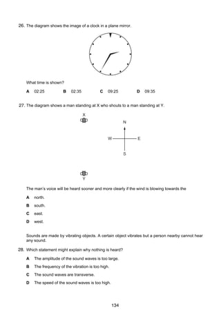 10

26.
23 The diagram shows the image of a clock in a plane mirror.

What time is shown?
A

02:25

B

02:35

C

09:25

D

09:35

24 The diagram shows a man standing at X who shouts to a man standing at Y.
27.

X
N

W

E
S

Y
The man’s voice will be heard sooner and more clearly if the wind is blowing towards the
A

north.

B

south.

C

east.

D

west.

25 Sounds are made by vibrating objects. A certain object vibrates but a person nearby cannot hear
any sound.

28. Which statement might explain why nothing is heard?
A

The amplitude of the sound waves is too large.

B

The frequency of the vibration is too high.

C

The sound waves are transverse.

D

The speed of the sound waves is too high.

© UCLES 2006

0625/01/M/J/06

134

 