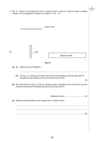 7
5 1. Fig. 5.1 shows an arrangement where a plane mirror is used in a shop to watch a display
counter. The arrangement is drawn to a scale of 1 cm : 1 m.

For
Examiner’s
Use

plane mirror

P

wall
display counter

Fig. 5.1
(a) (i)

State the law of reflection.
...................................................................................................................................

(ii)

On Fig. 5.1, draw rays to show how much of the display cannot be seen from P.
Indicate this by shading in the part that cannot be seen.
[3]

(b) By construction on Fig. 5.1 and by using the scale, calculate how far the mirror must be
moved so that all of the display counter can be seen from P.

distance moved = .................................... [2]
(c) State the characteristics of an image seen in a plane mirror.
..........................................................................................................................................
..........................................................................................................................................
..................................................................................................................................... [2]

0625/3/M/J/02

137

[Turn over

 