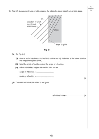 7

For
Examiner’s
Use

63. Fig. 6.1 shows wavefronts of light crossing the edge of a glass block from air into glass.

air
direction in which
wavefronts
are moving
glass

edge of glass
Fig. 6.1
(a) On Fig. 6.1
(i)

draw in an incident ray, a normal and a refracted ray that meet at the same point on
the edge of the glass block,

(ii)

label the angle of incidence and the angle of refraction,

(iii)

measure the two angles and record their values.
angle of incidence = ..................................
angle of refraction = ..................................
[4]

(b) Calculate the refractive index of the glass.

refractive index = ..................................[3]

0625/3/M/J/03

139

[Turn over

 