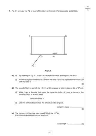 8
65. Fig. 6.1 shows a ray PQ of blue light incident on the side of a rectangular glass block.

A

B

glass

C
Q

D

air

Fig. 6.1

P

Fig. 6.1
(a) (i)
(ii)

By drawing on Fig. 6.1, continue the ray PQ through and beyond the block.
Mark the angle of incidence at CD with the letter i and the angle of refraction at CD
with the letter r.
[3]

(b) The speed of light in air is 3.0 x 108 m/s and the speed of light in glass is 2.0 x 108 m/s.
(i)

Write down a formula that gives the refractive index of glass in terms of the
speeds of light in air and glass.
refractive index =

(ii)

Use this formula to calculate the refractive index of glass.
refractive index = …………………
[2]

(c) The frequency of the blue light in ray PQ is 6.0 x 1014 Hz.
Calculate the wavelength of this light in air.

wavelength = ……………..……[2]
© UCLES 2004

0625/03 M/J/04

141

For
Examiner’s
Use

 