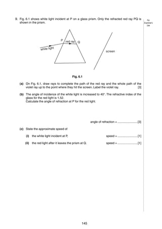 7
69. Fig. 6.1 shows white light incident at P on a glass prism. Only the refracted red ray PQ is
shown in the prism.

P red ray
Q

t

white ligh

screen

Fig. 6.1
(a) On Fig. 6.1, draw rays to complete the path of the red ray and the whole path of the
violet ray up to the point where they hit the screen. Label the violet ray.
[3]
(b) The angle of incidence of the white light is increased to 40°. The refractive index of the
glass for the red light is 1.52.
Calculate the angle of refraction at P for the red light.

angle of refraction = ........................[3]
(c) State the approximate speed of
(i)

the white light incident at P,

speed = ........................ [1]

(ii)

the red light after it leaves the prism at Q.

speed = ........................ [1]

© UCLES 2006

0625/03/M/J/06

145

[Turn over

For
Examiner’s
Use

 