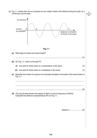 8
7
10. Fig. 7.1 shows how the air pressure at one instant varies with distance along the path of a
continuous sound wave.
air pressure

normal
P
air pressure

X

Y
distance in direction
of travel of the wave

Fig. 7.1
(a) What type of waves are sound waves?
......................................................................................................................................[1]
(b) On Fig. 7.1, mark on the axis PY
(i)

one point C where there is a compression in the wave,

[1]

(ii)

one point R where there is a rarefaction in the wave.

[1]

(c) Describe the motion of a group of air particles situated on the path of the wave shown in
Fig. 7.1.
..........................................................................................................................................
..........................................................................................................................................
......................................................................................................................................[2]
(d) The sound wave shown has speed of 340 m / s and a frequency of 200 Hz.
Calculate the distance represented by PX on Fig. 7.1.

distance = ........................[2]

© UCLES 2006

0625/03/M/J/06

146

For
Examiner’s
Use

 