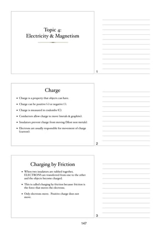 Topic 4:
Electricity & Magnetism

1

Charge
•

Charge is a property that objects can have.

•

Charge can be positive (+) or negative (-).

•

Charge is measured in coulombs (C).

•

Conductors allow charge to move (metals & graphite).

•

Insulators prevent charge from moving (Most non-metals).

•

Electrons are usually responsible for movement of charge
(current).

2

Charging by Friction
•

When two insulators are rubbed together,
ELECTRONS are transferred from one to the other
and the objects become charged.

•

This is called charging by friction because friction is
the force that moves the electrons.

•

Only electrons move. Positive charge does not
move.

3
147

 