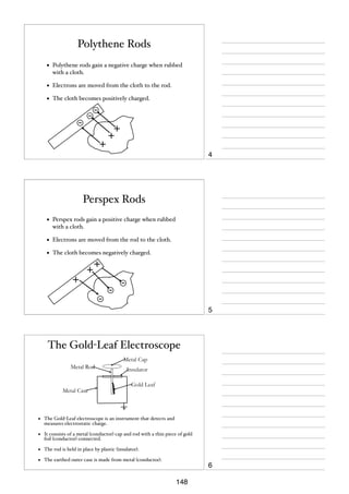 Polythene Rods
•

Polythene rods gain a negative charge when rubbed
with a cloth.

•

Electrons are moved from the cloth to the rod.

•

The cloth becomes positively charged.

4

Perspex Rods
•

Perspex rods gain a positive charge when rubbed
with a cloth.

•

Electrons are moved from the rod to the cloth.

•

The cloth becomes negatively charged.

5

The Gold-Leaf Electroscope
Metal Cap
Metal Rod

Metal Case

Insulator
Gold Leaf

•

The Gold-Leaf electroscope is an instrument that detects and
measures electrostatic charge.

•

It consists of a metal (conductor) cap and rod with a thin piece of gold
foil (conductor) connected.

•

The rod is held in place by plastic (insulator).

•

The earthed outer case is made from metal (conductor).

6
148

 