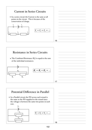Current in Series Circuits
• In a series circuit the Current is the same at all
points in the circuit. This is because of the
conservation of charge.
It

It

I2

I1

I t = I1 = I 2 = ...

I3

16

Resistance in Series Circuits
• The Combined Resistance (Rt) is equal to the sum
of the individual resistances:

Rt = R1 + R2 + ...

Rt

R1

R2

17

Potential Diﬀerence in Parallel
• In a Parallel circuit the PD across each strand is
the same as the PD supplied to the strand since
the voltage is between the same two points in each
case.
Vt

V1

Vt = V1 = V2 = ...

V2

18
152

 