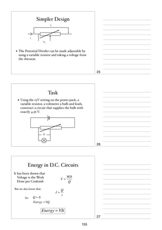 Simpler Design
Vt

I

V1

• The Potential Divider can be made adjustable by
using a variable resistor and taking a voltage from
the rheostat.

25

Task
• Using the 12V setting on the power pack, a
variable resistor, a voltmeter a bulb and leads,
construct a circuit that supplies the bulb with
exactly 4.56 V.

V

26

Energy in D.C. Circuits
It has been shown that
Voltage is the Work
Done per Coulomb
But we also know that:
So:

V=

I=

Q = It
Energy = VQ

WD
Q

Q
t

Energy = VIt
27
155

 