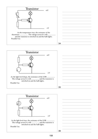 Transistor

+6V

0V
As the temperature rises, the resistance of the
thermistor ................... The voltage across b-e will....................
and the transistor is switched-on and the bulb lights.
Possible Use:

34

Transistor
+6V

0V
As the light level drops, the resistance of the LDR ...................
The voltage across b-e will.................... and the transistor is
switched-on and the bulb lights.
Possible Use:

35

Transistor

+6V

0V
As the light level rises, the resistance of the LDR ...................
The voltage across b-e will.................... and the transistor is
switched-on and the bulb lights.
Possible Use:

36
158

 