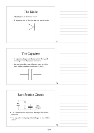The Diode
•

The Diode is an electronic ‘valve’.

•

It allows current to ﬂow one way but not the other.

37

The Capacitor
•

A capacitor charges-up when a current ﬂows, and
discharges when the current is removed.

•

Because this takes time to happen, they are often
used in electronics to control timed events.

38

Rectiﬁcation Circuit
A.C.
Input

D.C.
Output

•

The Diode removes any current ﬂowing in the reverse
direction.

•

The Capacitor charges up and discharges to smooth the
output.

39
159

 