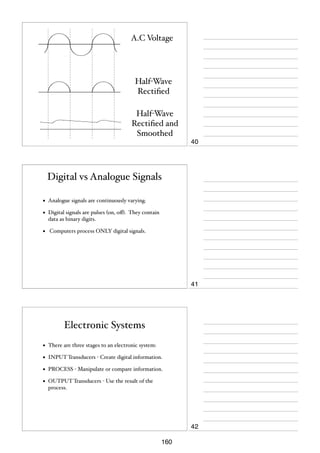 A.C Voltage

Half-Wave
Rectiﬁed
Half-Wave
Rectiﬁed and
Smoothed
40

Digital vs Analogue Signals
•

Analogue signals are continuously varying.

•

Digital signals are pulses (on, oﬀ). They contain
data as binary digits.

•

Computers process ONLY digital signals.

41

Electronic Systems
•

There are three stages to an electronic system:

•

INPUT Transducers - Create digital information.

•

PROCESS - Manipulate or compare information.

•

OUTPUT Transducers - Use the result of the
process.

42
160

 