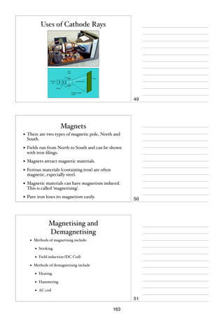 Uses of Cathode Rays

49

Magnets
• There are two types of magnetic pole, North and
South.

• Fields run from North to South and can be shown
with iron ﬁlings.

• Magnets attract magnetic materials.
• Ferrous materials (containing iron) are often
magnetic, especially steel.

• Magnetic materials can have magnetism induced.
This is called ‘magnetising’.

• Pure iron loses its magnetism easily.

50

Magnetising and
Demagnetising
•

Methods of magnetising include:

•
•
•

Stroking
Field induction (DC Coil)

Methods of demagnetising include

•

Heating

•

Hammering

•

AC coil

51
163

 