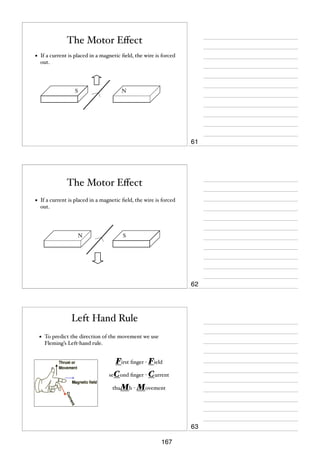 The Motor Eﬀect
•

If a current is placed in a magnetic ﬁeld, the wire is forced
out.

S

N

61

The Motor Eﬀect
•

If a current is placed in a magnetic ﬁeld, the wire is forced
out.

N

S

62

Left Hand Rule
•

To predict the direction of the movement we use
Fleming’s Left-hand rule.

First ﬁnger - Field
seCond ﬁnger - Current
thuMb - Movement

63
167

 
