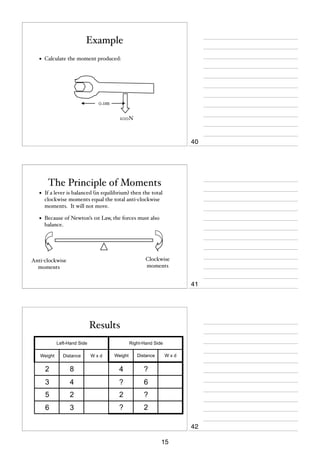 Example
•

Calculate the moment produced:

0.1m
100N

40

The Principle of Moments
•

If a lever is balanced (in equilibrium) then the total
clockwise moments equal the total anti-clockwise
moments. It will not move.

•

Because of Newton’s 1st Law, the forces must also
balance.

Clockwise
moments

Anti-clockwise
moments

41

Results
Left-Hand Side

Right-Hand Side
Weight

Distance

8

4

?

3

4

?

6

5

2

2

?

6

3

?

2

Weight

Distance

2

Wxd

Wxd

42
15

 