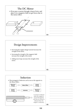 The DC Motor
• If we pass a current through a loop of wire, and

place it in a magnetic ﬁeld, we get forces due to
the motor eﬀect.

S

N

commutator

64

Design Improvements
•

Increasing the supply voltage (current) increases the
strength of the motor.

•

Increasing the strength of the magnetic ﬁeld
increases the strength of the motor.

•

Adding more loops increases the strength of the
motor.

65

Induction
•

Electromagnetic Induction can be seen as the opposite to
the Motor Eﬀect.
Electrical
Energy

Motor Effect

Kinetic
Energy

Kinetic
Energy

Induction

Electrical
Energy

G

A current is induced
when the magnet is
moved through the
coil, but no current is
induced when the
magnet is stationary.

66
168

 