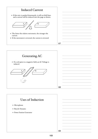 Induced Current
•

If the wire is pushed downwards, it will cut ﬁeld lines
and a current will be induced into the page as shown.

S

•
•

N

The faster the relative movement, the stronger the
current.
If the movement is reversed, the current is reversed.

67

Generating AC
•

If a coil spins in a magnetic ﬁeld, an AC Voltage is
induced.

S

N

68

Uses of Induction
•

Microphone

•

Bicycle Dynamo

•

Power Station Generator

69
169

 