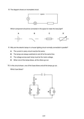 14

8.
31 The diagram shows an incomplete circuit.
space
A

Which component should be connected in the space to make the lamp light?
A

B

C

D

9.
32 Why are the electric lamps in a house lighting circuit normally connected in parallel?
A

The current in every circuit must be the same.

B

The lamps are always switched on and off at the same time.

C

The voltage across each lamp must be the mains voltage.

D

When one of the lamps blows, all the others go out.

10.
33 In the circuit shown, one of the fuses blows and all the lamps go out.
Which fuse blows?
+

–

A

B

C
D

0625/1/M/J/02

177

 