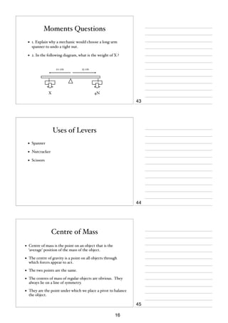 Moments Questions
•

1. Explain why a mechanic would choose a long-arm
spanner to undo a tight nut.

•

2. In the following diagram, what is the weight of X ?

20 cm

X

25 cm

4N

43

Uses of Levers
•

Spanner

•

Nutcracker

•

Scissors

44

Centre of Mass
•

Centre of mass is the point on an object that is the
‘average’ position of the mass of the object.

•

The centre of gravity is a point on all objects through
which forces appear to act.

•

The two points are the same.

•

The centres of mass of regular objects are obvious. They
always lie on a line of symmetry.

•

They are the point under which we place a pivot to balance
the object.

45
16

 