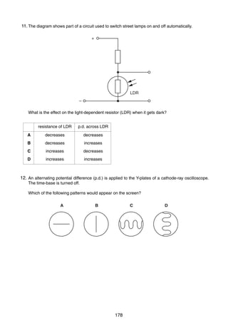 16

11.
36 The diagram shows part of a circuit used to switch street lamps on and off automatically.
+

LDR
–
What is the effect on the light-dependent resistor (LDR) when it gets dark?
resistance of LDR

p.d. across LDR

A

decreases

decreases

B

decreases

increases

C

increases

decreases

D

increases

increases

12.
37 An alternating potential difference (p.d.) is applied to the Y-plates of a cathode-ray oscilloscope.
The time-base is turned off.
Which of the following patterns would appear on the screen?
A

B

C

38 What is a beta-particle?
A

a helium nucleus

B

a high-energy electron

C

four protons

D

two neutrons

0625/1/M/J/02

178

D

 