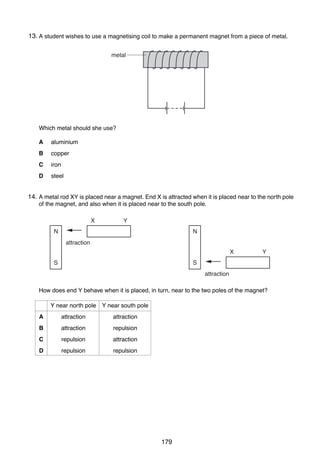 12

13.
26 A student wishes to use a magnetising coil to make a permanent magnet from a piece of metal.
metal

Which metal should she use?
A

aluminium

B

copper

C

iron

D

steel

14.
27 A metal rod XY is placed near a magnet. End X is attracted when it is placed near to the north pole
of the magnet, and also when it is placed near to the south pole.
X

Y
N

N
attraction

X

Y

S

S

attraction
How does end Y behave when it is placed, in turn, near to the two poles of the magnet?
Y near north pole Y near south pole
A

attraction

attraction

B

attraction

repulsion

C

repulsion

attraction

D

repulsion

repulsion

0625/01/M/J/03

179

 
