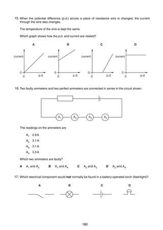 13

15.
28 When the potential difference (p.d.) across a piece of resistance wire is changed, the current
through the wire also changes.
The temperature of the wire is kept the same.
Which graph shows how the p.d. and current are related?
A

B

current

0
0

C

current

current

0

p.d.

D

0

p.d.

0

current

p.d.

0

0

p.d.

0

16.
29 Two faulty ammeters and two perfect ammeters are connected in series in the circuit shown.

A1

A2

A3

A4

The readings on the ammeters are
A1 2.9 A
A2 3.1 A
A3 3.1 A
A4 3.3 A
Which two ammeters are faulty?
A

A1 and A2

B

A1 and A4

C

A2 and A3

D

A3 and A4

17.
30 Which electrical component would not normally be found in a battery-operated torch (flashlight)?
A

B

C

0625/01/M/J/03

180

D

[Turn over

 