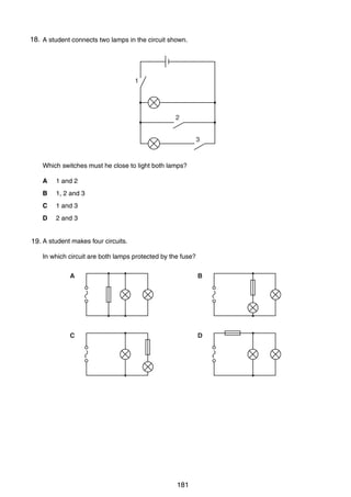14

18.
31 A student connects two lamps in the circuit shown.

1

2
3

Which switches must he close to light both lamps?
A

1 and 2

B

1, 2 and 3

C

1 and 3

D

2 and 3

32 A student makes four circuits.
19.
In which circuit are both lamps protected by the fuse?
A

B

C

D

0625/01/M/J/03

181

 