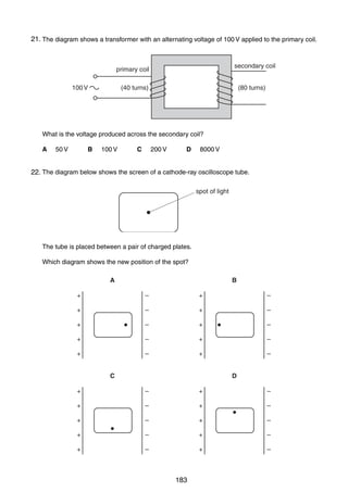 16

21.
35 The diagram shows a transformer with an alternating voltage of 100 V applied to the primary coil.

secondary coil

primary coil
100 V

(40 turns)

(80 turns)

What is the voltage produced across the secondary coil?
A

B

50 V

100 V

C

D

200 V

8000 V

36 The diagram below shows the screen of a cathode-ray oscilloscope tube.
22.
spot of light

The tube is placed between a pair of charged plates.
Which diagram shows the new position of the spot?
A

B

+

–

+

–

+

–

+

–

+

–

+

–

+

–

+

–

+

–

+

–

C

D

+

–

+

–

+

–

+

–

+

–

+

–

+

–

+

–

+

–

+

–

0625/01/M/J/03

183

 
