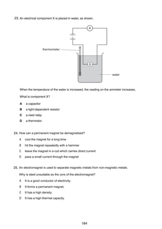 17

23.
37 An electrical component X is placed in water, as shown.
13

A
26 An engineer standing at P hears the sound of an explosion at X.
Z

P

thermometer

X

Y
X

DANGER BLASTING

water

V

W

After the explosion, she hears two is increased, the reading on thefraction of increases. after the
When the temperature of the water bangs. One bang is heard a ammeter a second
other.

What is component X?
The second bang is an echo from
A
A

a capacitor
XY.

B
B
C
C

a light-dependent resistor
PV.
a reed relay
ZY.

D
D

a thermistor
WX.

38 Which type of radiation can be stopped by a sheet of paper?
27 How can a permanent magnet be demagnetised?
24.
A
A

α-particles
cool the magnet for a long time

B
B

β-particles
hit the magnet repeatedly with a hammer

C
C

γ-rays
leave the magnet in a coil which carries direct current

D
D

X-rays
pass a small current through the magnet

39 The half-life of a is used to substance is 5 hours. A sample is tested and found to
28 An electromagnetradioactive separate magnetic metals from non-magnetic metals. contain 0.48 g
25.
of the substance.
Why is steel unsuitable as the core of the electromagnet?
How much of the substance was present in the sample 20 hours before the sample was tested?
A It is a good conductor of electricity.
A 0.03 g
B It forms a permanent magnet.
B 0.12 g
C It has a high density.
C 1.92 g
D It has a high thermal capacity.
D 7.68 g

0625/01/M/J/03

184

[Turn over

 