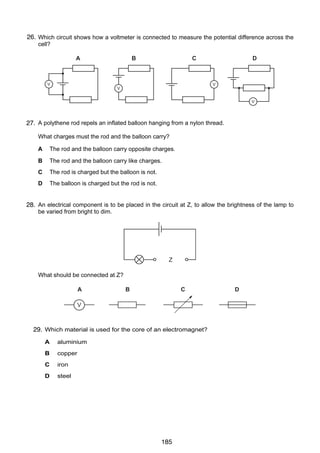 14

26.
29 Which circuit shows how a voltmeter is connected to measure the potential difference across the
cell?
A

V

B

C

11

V

D

V

24 A fire alarm is not loud enough. An engineer adjusts it so that it produces a note of the same pitc
V
which is louder.
What effect does this have on the amplitude and on the frequency of the sound?

30
27. A polythene rod repels an inflated balloon hanging from a nylon thread.
amplitude
What charges must the rod frequency
and the balloon carry?

A
B
C
D

A
larger
larger
The rod and the balloon carry opposite charges.
B
larger
same
The rod and the balloon carry like charges.
C
same
larger
The rod is charged but the balloon is not.
D
same
same
The balloon is charged but the rod is not.

25 To estimate the width of a valley, a climber starts a stopwatch as he shouts. He hears an ech

31
electrical component is to the valley after circuit
28. Anfrom the opposite side of be placed in the 1.0 s. at Z, to allow the brightness of the lamp to
be varied from bright to dim.
sound

climber

Z

valley

What should be connected at Z?
The sound travels at 340 m / s.
A
B
What is the width of the valley?
V
B 170 m
A 85 m

C

C

340 m

26 Which material is used for the core of an electromagnet?
29.
A

aluminium

B

copper

C

iron

D

steel

© UCLES 2004

0625/01/M/J/04

185

D

D

680 m

 