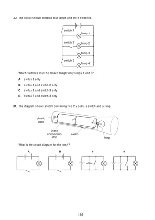 15

30.
32 The circuit shown contains four lamps and thre e switches.

switch 1

lamp 1

switch 2

lamp 2
lamp 3

switch 3

lamp 4

Which switches must be closed to light only lamps 1 and 3?
A

switch 1 only

B

switch 1 and switch 2 only

C

switch 1 and switch 3 only

D

switch 2 and switch 3 only

31.
33 The diagram shows a torch containing two 2 V cells, a switch and a lamp.

plastic
case
brass
connecting
strip

switch
lamp

What is the circuit diagram for the torch?
A

U C L E S 2004

B

C

0625/01/M/J/04

186

D

[Turn over

 