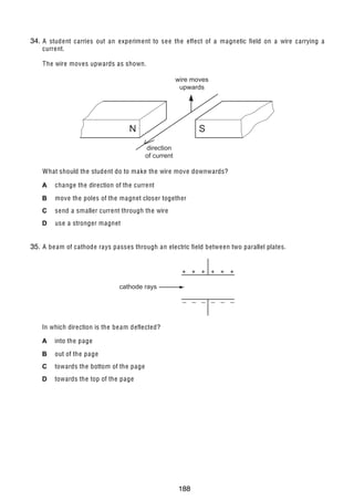 17

34.
36 A student carries out an experiment to se e the effect of a magnetic field on a wire carrying a
current.
The wire moves upwards as shown.
wire moves
upwards

N

S
direction
of current

What should the student do to make the wire move downwards?
A

change the direction of the current

B

move the poles of the magnet closer together

C

send a smaller current through the wire

D

use a stronger magnet

35.
37 A be am of cathode rays passes through an electric field betwe en two parallel plates.
+ + + + + +
cathode rays
_ _ _ _ _ _

In which direction is the be am deflected?
A

into the page

B

out of the page

C

towards the bottom of the page

D

towards the top of the page

U C L E S 2004

0625/01/M/J/04

188

[Turn over

 
