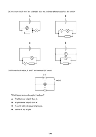 13

38.
29 In which circuit does the voltmeter read the potential difference across the lamp?
A

B

V

V

C

D

V

V

30 In the circuit below, X and Y are identical 6 V lamps.
39.
6V
switch

X

Y

What happens when the switch is closed?
A

X lights more brightly than Y.

B

Y lights more brightly than X.

C

X and Y light with equal brightness.

D

Neither X nor Y light.

© UCLES 2005

0625/01/M/J/05

190

[Turn over

 