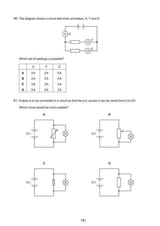 14

40.
31 The diagram shows a circuit with three ammeters, X, Y and Z.

A X
A
A

Y
Z

Which set of readings is possible?
X

Y

Z

A

2A

3A

5A

B

3A

2A

5A

C

3A

3A

3A

D

5A

2A

3A

41.
32 A lamp is to be connected in a circuit so that the p.d. across it can be varied from 0 to 6 V.
Which circuit would be most suitable?

A

B

6V

6V

C

D

6V

© UCLES 2005

6V

0625/01/M/J/05

191

 