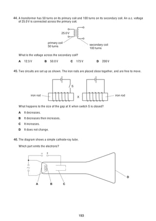 16

44.
35 A transformer has 50 turns on its primary coil and 100 turns on its secondary coil. An a.c. voltage
of 25.0 V is connected across the primary coil.

25.0 V
primary coil
50 turns

secondary coil
100 turns

What is the voltage across the secondary coil?
A

12.5 V

B

50.0 V

C

175 V

D

200 V

45.
36 Two circuits are set up as shown. The iron rods are placed close together, and are fre e to move.

S
iron rod

X

iron rod

What happens to the siz e of the gap at X when switch S is closed?
A

It decre ases.

B

It decre ases then incre ases.

C

It incre ases.

D

It does not change.

37 The diagram shows a simple cathode-ray tube.
46.
Which part emits the electrons?
–

+

D
A

© U C L E S 2005

B

C

0625/01/M/J/05

193

 