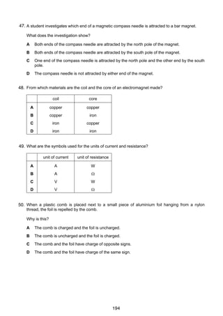 11

47.
26 A student investigates which end of a magnetic compass needle is attracted to a bar magnet.
What does the investigation show?
A

Both ends of the compass needle are attracted by the north pole of the magnet.

B

Both ends of the compass needle are attracted by the south pole of the magnet.

C

One end of the compass needle is attracted by the north pole and the other end by the south
pole.

D

The compass needle is not attracted by either end of the magnet.

27
48. From which materials are the coil and the core of an electromagnet made?
coil

core

A

copper

copper

B

copper

iron

C

iron

copper

D

iron

iron

28 What are the symbols used for the units of current and resistance?
49.
unit of current

unit of resistance

A

A

W

B

A

Ω

C

V

W

D

V

Ω

29
50. When a plastic comb is placed next to a small piece of aluminium foil hanging from a nylon
thread, the foil is repelled by the comb.
Why is this?
A

The comb is charged and the foil is uncharged.

B

The comb is uncharged and the foil is charged.

C

The comb and the foil have charge of opposite signs.

D

The comb and the foil have charge of the same sign.

© UCLES 2006

0625/01/M/J/06

194

[Turn over

 